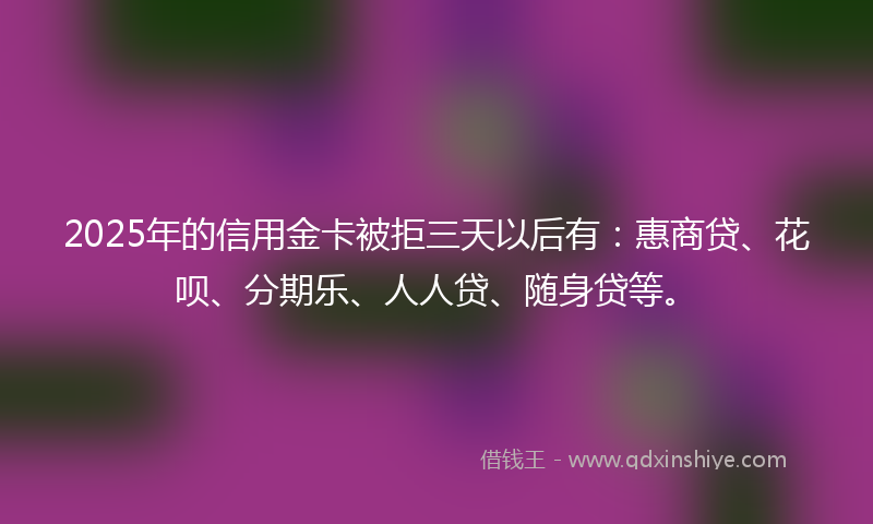 2025年的信用金卡被拒三天以后有：惠商贷、花呗、分期乐、人人贷、随身贷等。