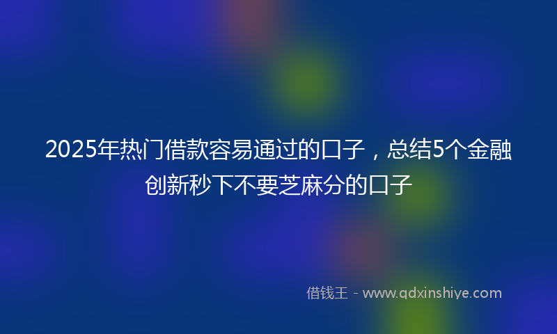 2025年热门借款容易通过的口子，总结5个金融创新秒下不要芝麻分的口子