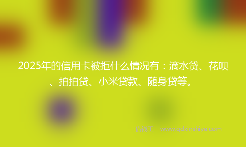2025年的信用卡被拒什么情况有：滴水贷、花呗、拍拍贷、小米贷款、随身贷等。