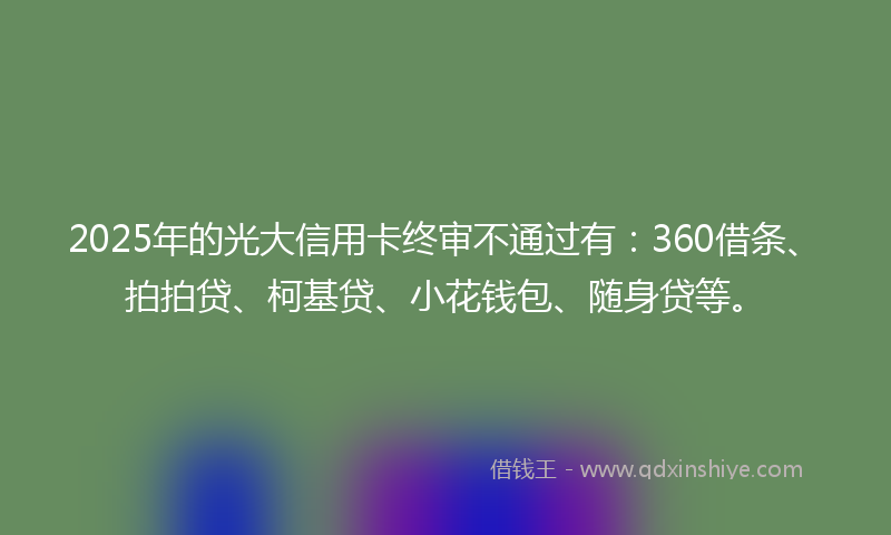 2025年的光大信用卡终审不通过有：360借条、拍拍贷、柯基贷、小花钱包、随身贷等。
