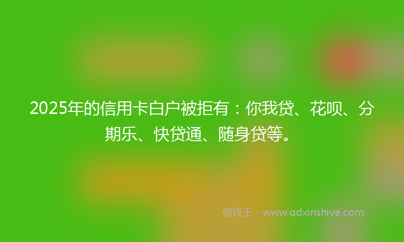 2025年的信用卡白户被拒有：你我贷、花呗、分期乐、快贷通、随身贷等。
