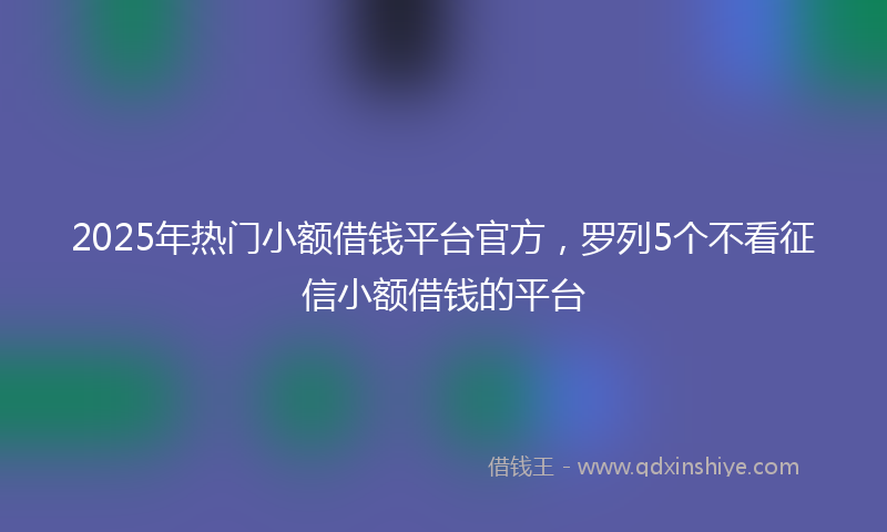 2025年热门小额借钱平台官方，罗列5个不看征信小额借钱的平台