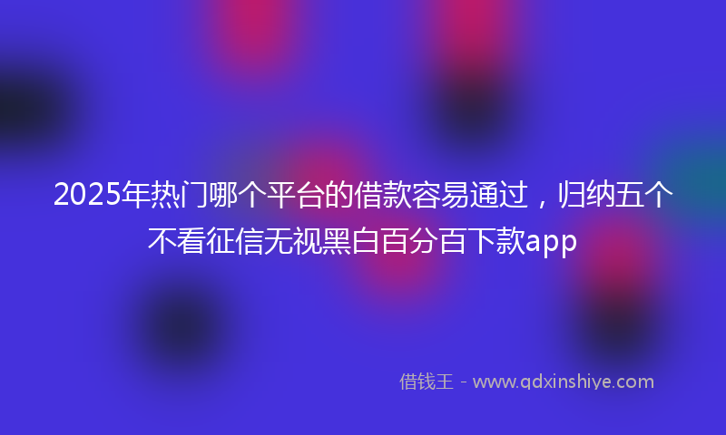 2025年热门哪个平台的借款容易通过，归纳五个不看征信无视黑白百分百下款app
