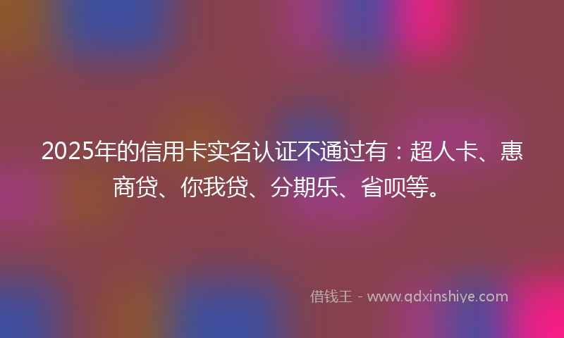 2025年的信用卡实名认证不通过有：超人卡、惠商贷、你我贷、分期乐、省呗等。