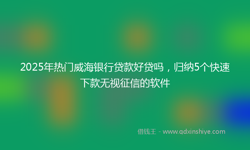 2025年热门威海银行贷款好贷吗，归纳5个快速下款无视征信的软件
