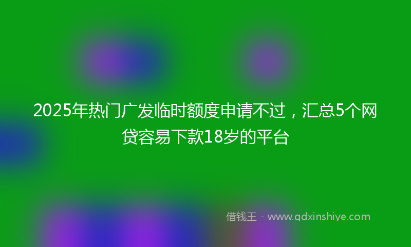 2025年热门广发临时额度申请不过，汇总5个网贷容易下款18岁的平台