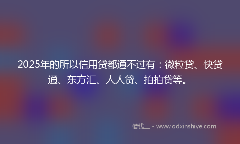 2025年的所以信用贷都通不过有：微粒贷、快贷通、东方汇、人人贷、拍拍贷等。