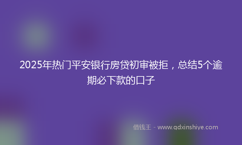 2025年热门平安银行房贷初审被拒，总结5个逾期必下款的口子