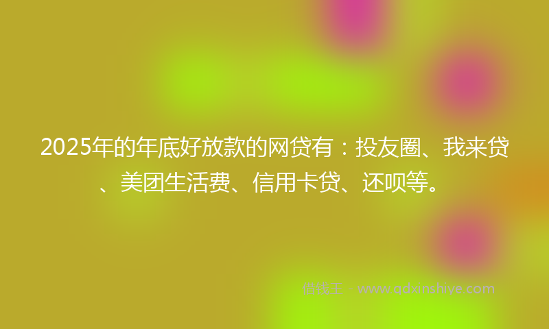 2025年的年底好放款的网贷有：投友圈、我来贷、美团生活费、信用卡贷、还呗等。