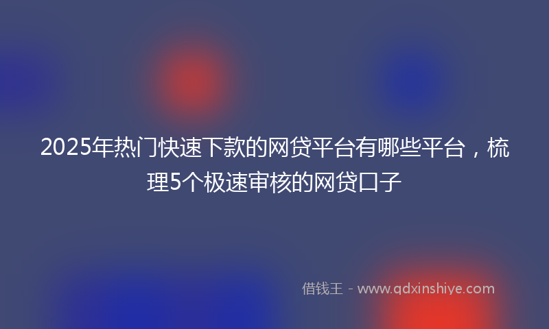 2025年热门快速下款的网贷平台有哪些平台，梳理5个极速审核的网贷口子