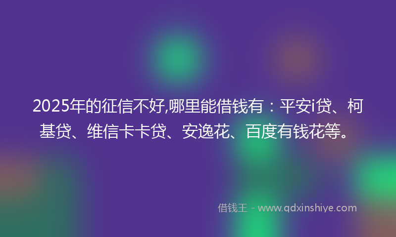 2025年的征信不好,哪里能借钱有：平安i贷、柯基贷、维信卡卡贷、安逸花、百度有钱花等。