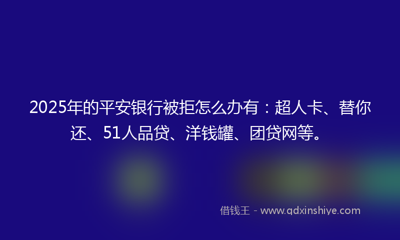 2025年的平安银行被拒怎么办有：超人卡、替你还、51人品贷、洋钱罐、团贷网等。