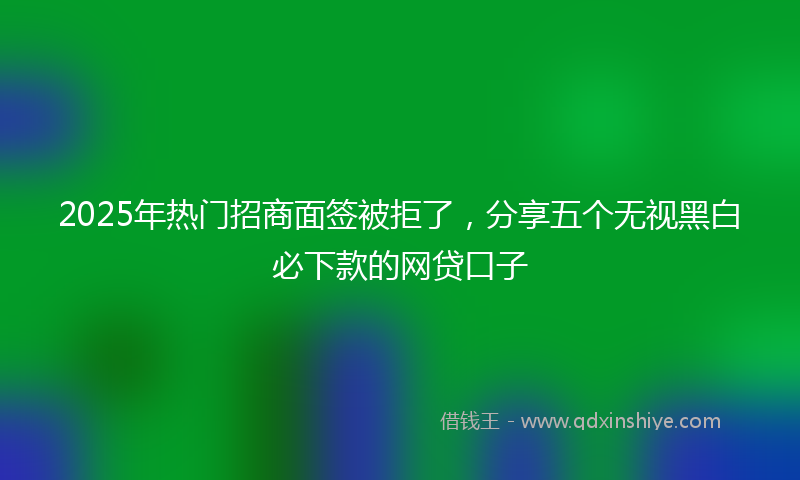 2025年热门招商面签被拒了，分享五个无视黑白必下款的网贷口子