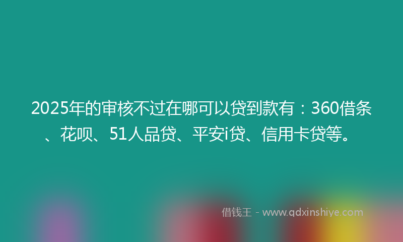 2025年的审核不过在哪可以贷到款有：360借条、花呗、51人品贷、平安i贷、信用卡贷等。