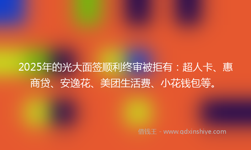 2025年的光大面签顺利终审被拒有：超人卡、惠商贷、安逸花、美团生活费、小花钱包等。