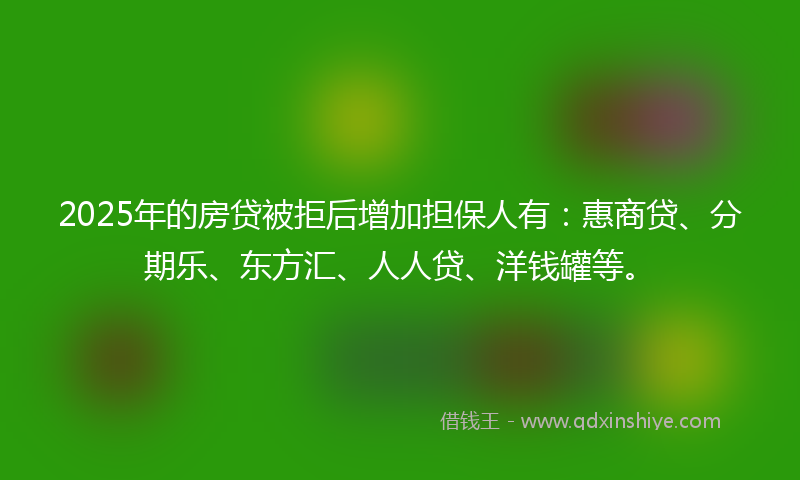 2025年的房贷被拒后增加担保人有：惠商贷、分期乐、东方汇、人人贷、洋钱罐等。