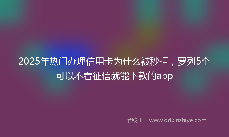 2025年热门办理信用卡为什么被秒拒，罗列5个可以不看征信就能下款的app