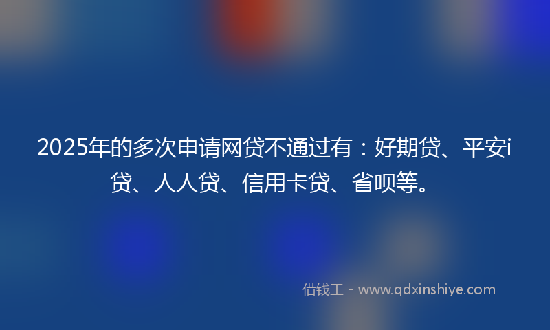 2025年的多次申请网贷不通过有：好期贷、平安i贷、人人贷、信用卡贷、省呗等。