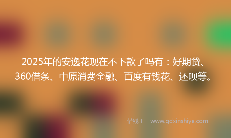 2025年的安逸花现在不下款了吗有：好期贷、360借条、中原消费金融、百度有钱花、还呗等。