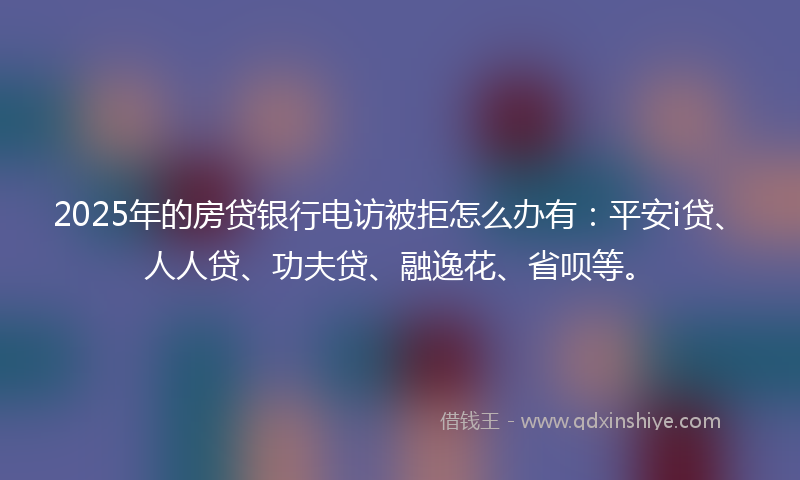 2025年的房贷银行电访被拒怎么办有：平安i贷、人人贷、功夫贷、融逸花、省呗等。
