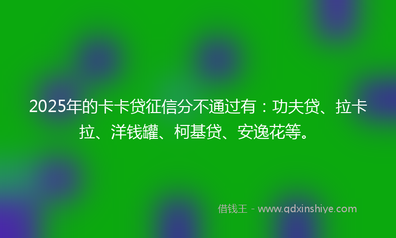 2025年的卡卡贷征信分不通过有：功夫贷、拉卡拉、洋钱罐、柯基贷、安逸花等。
