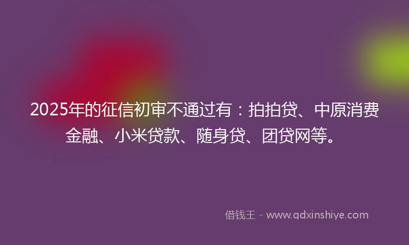 2025年的征信初审不通过有：拍拍贷、中原消费金融、小米贷款、随身贷、团贷网等。