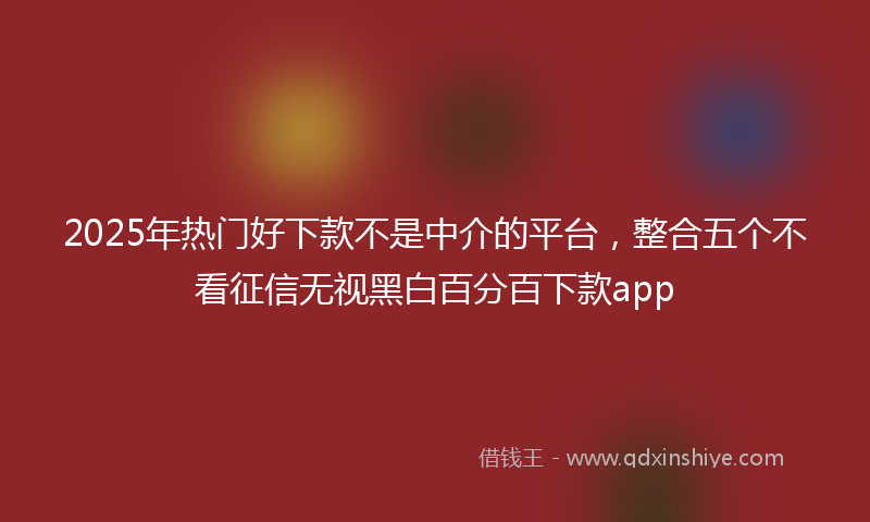 2025年热门好下款不是中介的平台，整合五个不看征信无视黑白百分百下款app