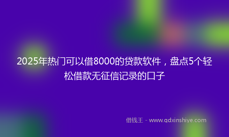 2025年热门可以借8000的贷款软件，盘点5个轻松借款无征信记录的口子