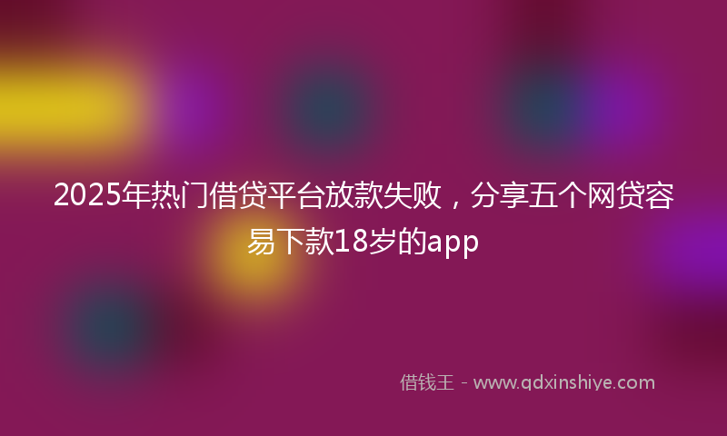 2025年热门借贷平台放款失败，分享五个网贷容易下款18岁的app