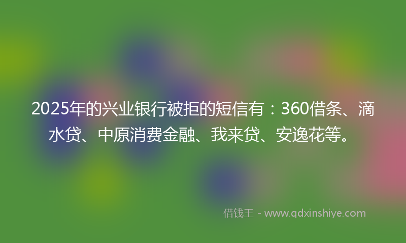 2025年的兴业银行被拒的短信有：360借条、滴水贷、中原消费金融、我来贷、安逸花等。