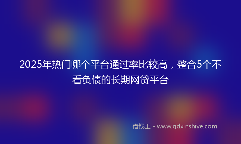 2025年热门哪个平台通过率比较高，整合5个不看负债的长期网贷平台