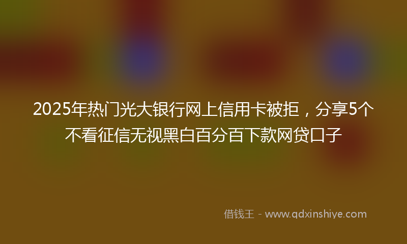 2025年热门光大银行网上信用卡被拒，分享5个不看征信无视黑白百分百下款网贷口子
