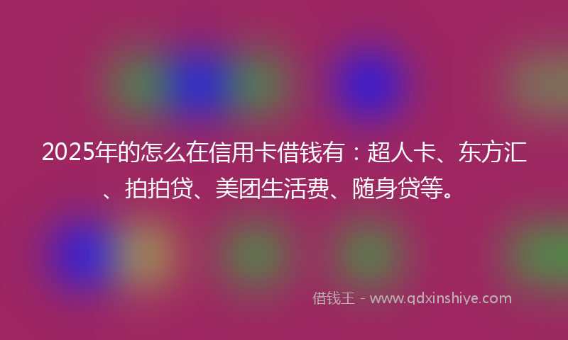 2025年的怎么在信用卡借钱有：超人卡、东方汇、拍拍贷、美团生活费、随身贷等。