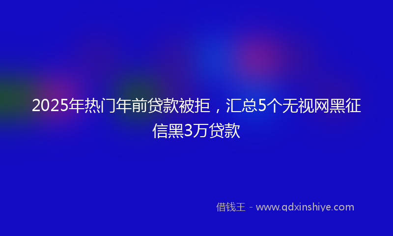 2025年热门年前贷款被拒，汇总5个无视网黑征信黑3万贷款