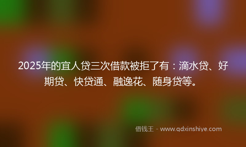 2025年的宜人贷三次借款被拒了有：滴水贷、好期贷、快贷通、融逸花、随身贷等。