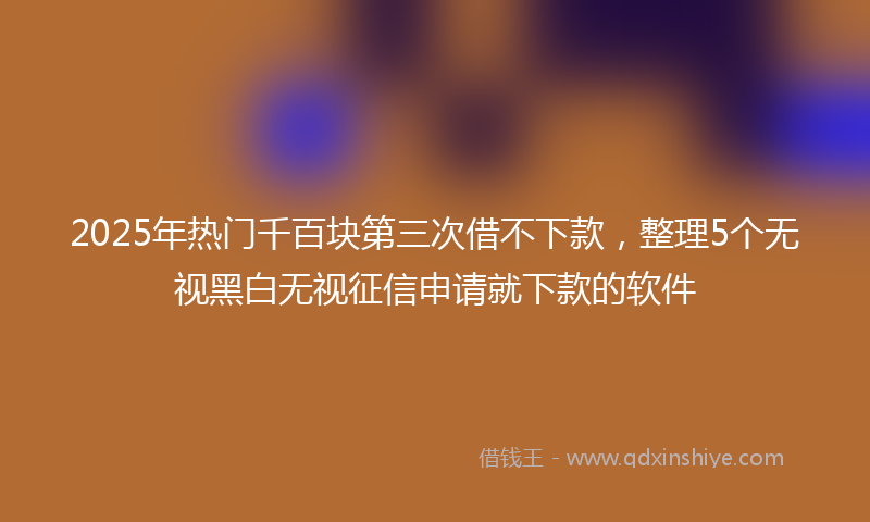 2025年热门千百块第三次借不下款，整理5个无视黑白无视征信申请就下款的软件