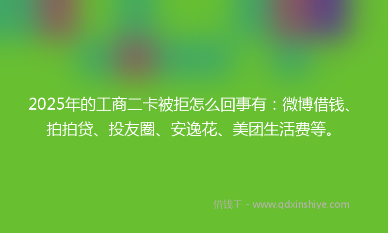 2025年的工商二卡被拒怎么回事有：微博借钱、拍拍贷、投友圈、安逸花、美团生活费等。