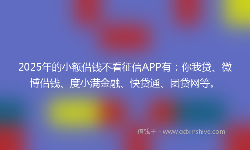 2025年的小额借钱不看征信APP有：你我贷、微博借钱、度小满金融、快贷通、团贷网等。