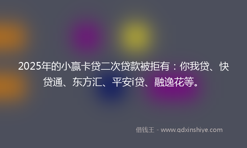 2025年的小赢卡贷二次贷款被拒有：你我贷、快贷通、东方汇、平安i贷、融逸花等。