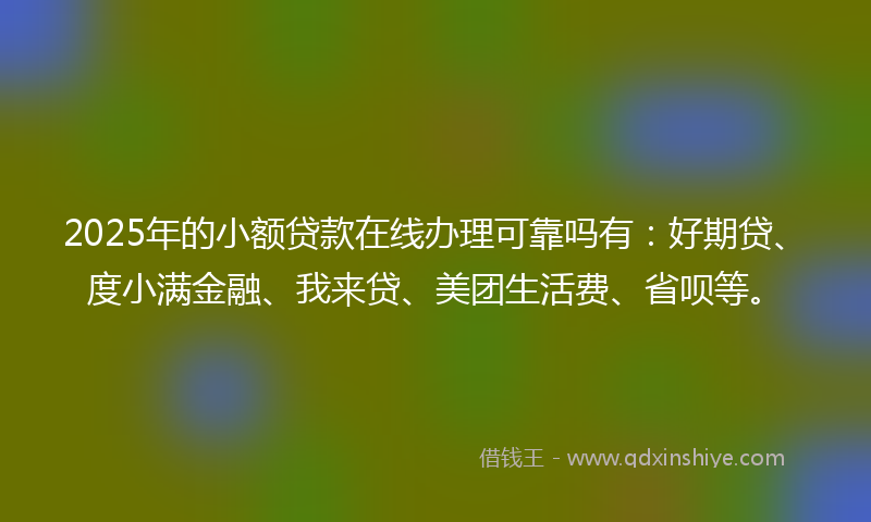 2025年的小额贷款在线办理可靠吗有：好期贷、度小满金融、我来贷、美团生活费、省呗等。