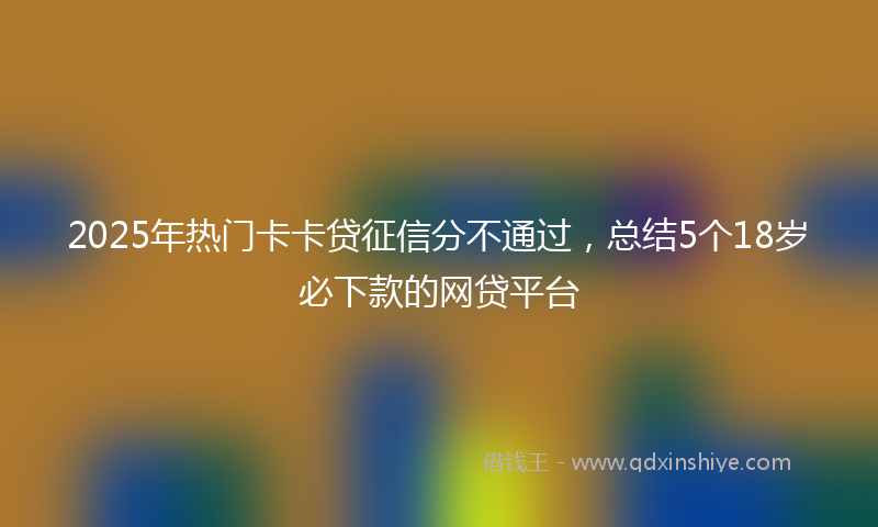 2025年热门卡卡贷征信分不通过，总结5个18岁必下款的网贷平台