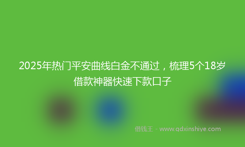 2025年热门平安曲线白金不通过，梳理5个18岁借款神器快速下款口子