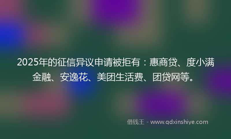 2025年的征信异议申请被拒有：惠商贷、度小满金融、安逸花、美团生活费、团贷网等。