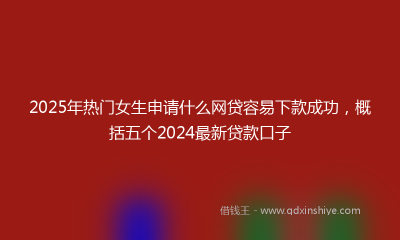 2025年热门女生申请什么网贷容易下款成功，概括五个2024最新贷款口子