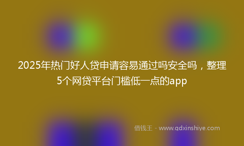 2025年热门好人贷申请容易通过吗安全吗，整理5个网贷平台门槛低一点的app