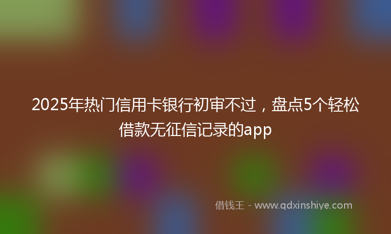 2025年热门信用卡银行初审不过，盘点5个轻松借款无征信记录的app