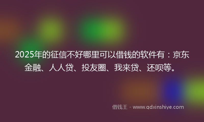 2025年的征信不好哪里可以借钱的软件有：京东金融、人人贷、投友圈、我来贷、还呗等。