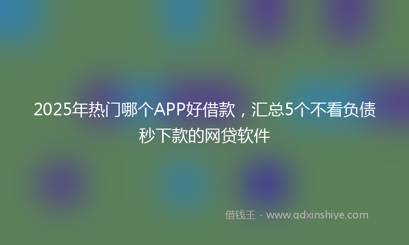 2025年热门哪个APP好借款，汇总5个不看负债秒下款的网贷软件