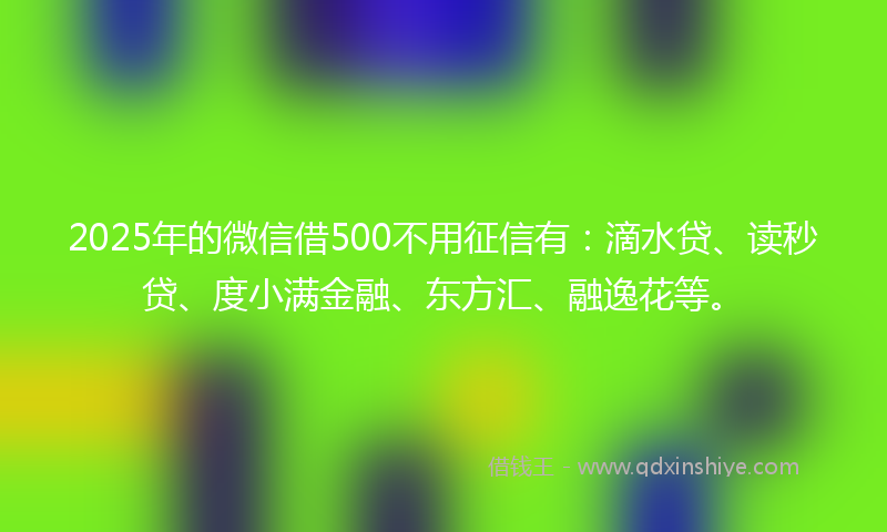 2025年的微信借500不用征信有：滴水贷、读秒贷、度小满金融、东方汇、融逸花等。