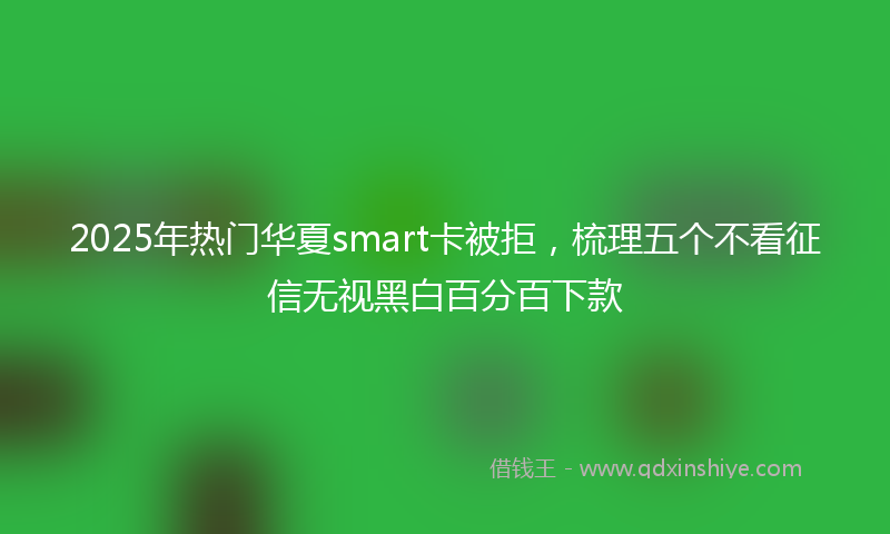 2025年热门华夏smart卡被拒，梳理五个不看征信无视黑白百分百下款